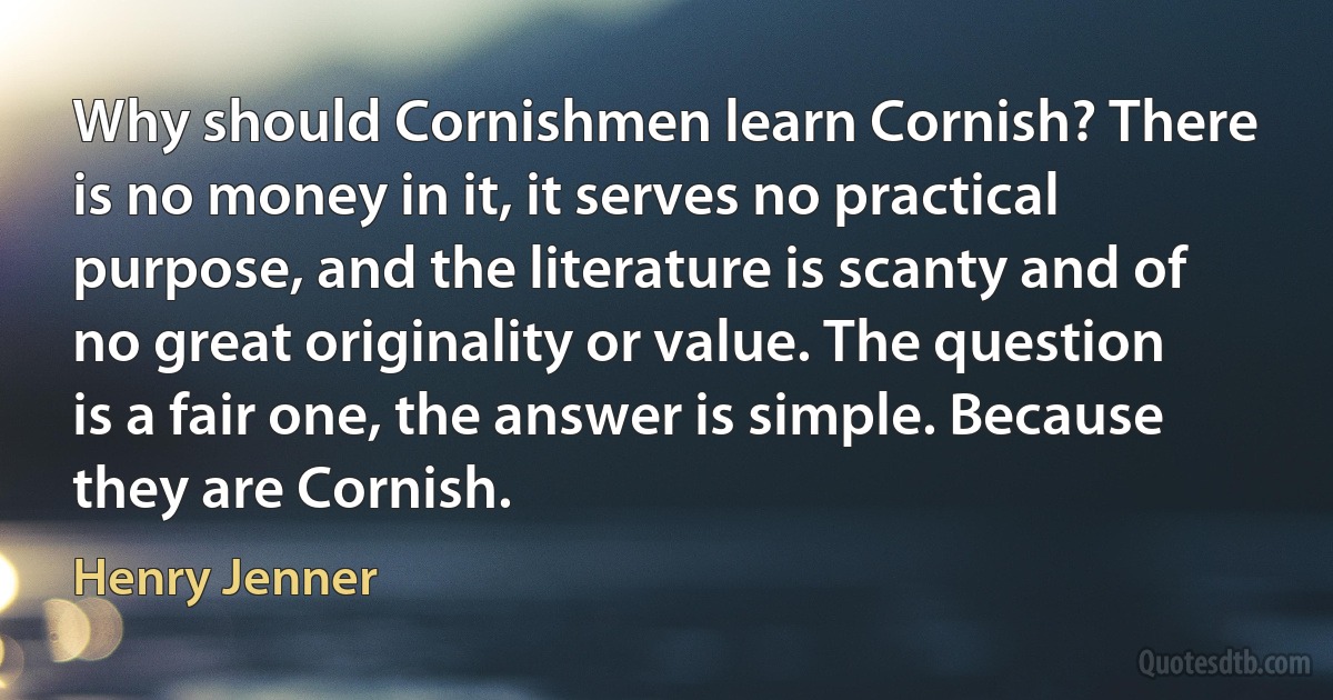 Why should Cornishmen learn Cornish? There is no money in it, it serves no practical purpose, and the literature is scanty and of no great originality or value. The question is a fair one, the answer is simple. Because they are Cornish. (Henry Jenner)