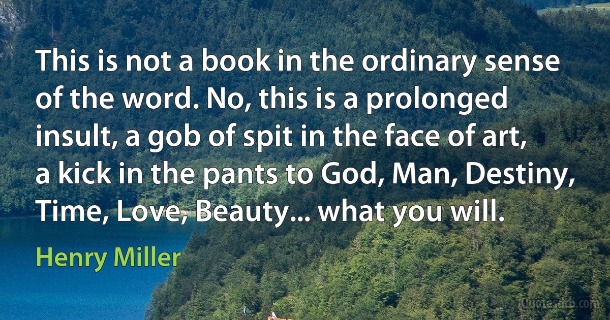 This is not a book in the ordinary sense of the word. No, this is a prolonged insult, a gob of spit in the face of art, a kick in the pants to God, Man, Destiny, Time, Love, Beauty... what you will. (Henry Miller)