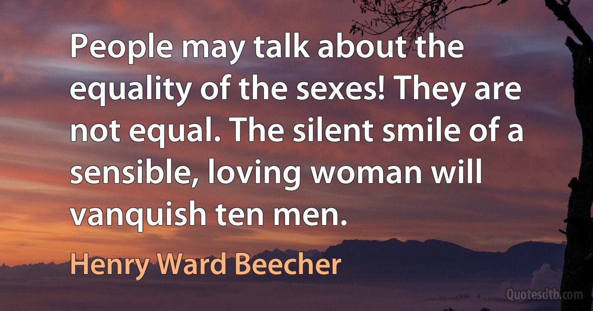 People may talk about the equality of the sexes! They are not equal. The silent smile of a sensible, loving woman will vanquish ten men. (Henry Ward Beecher)