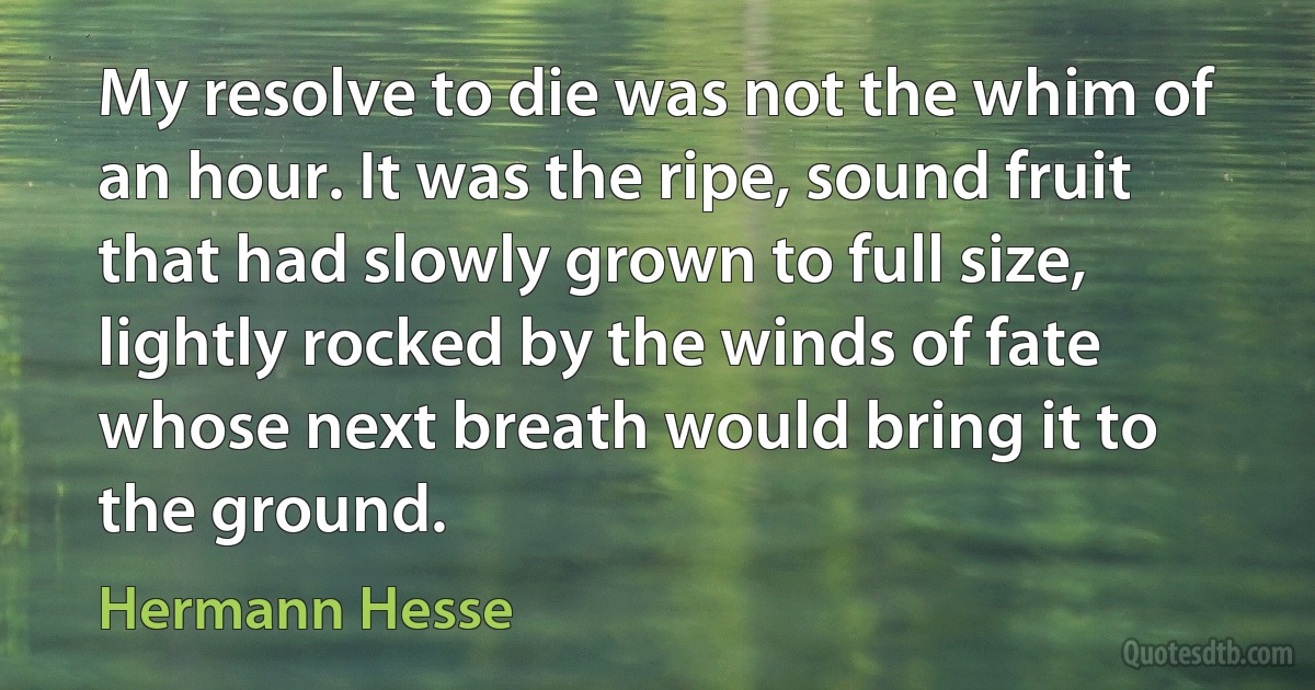 My resolve to die was not the whim of an hour. It was the ripe, sound fruit that had slowly grown to full size, lightly rocked by the winds of fate whose next breath would bring it to the ground. (Hermann Hesse)