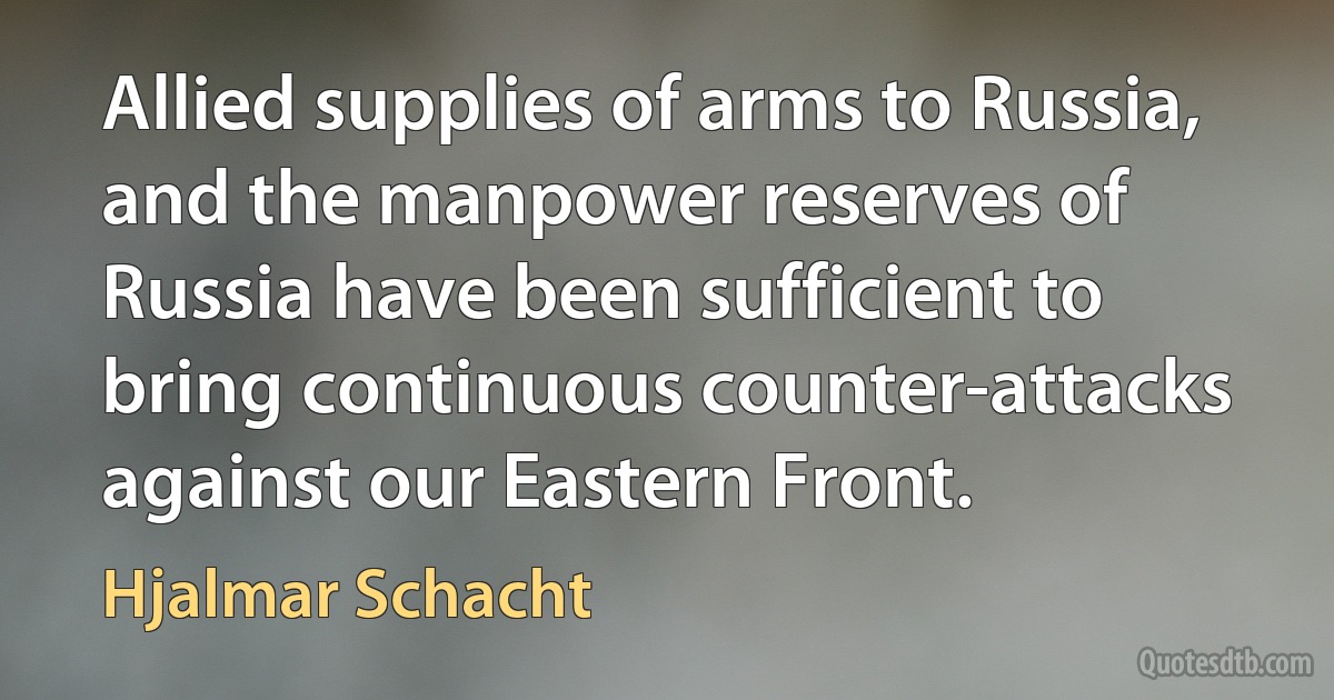 Allied supplies of arms to Russia, and the manpower reserves of Russia have been sufficient to bring continuous counter-attacks against our Eastern Front. (Hjalmar Schacht)