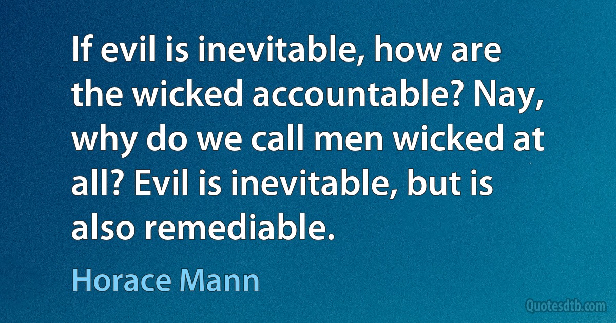 If evil is inevitable, how are the wicked accountable? Nay, why do we call men wicked at all? Evil is inevitable, but is also remediable. (Horace Mann)