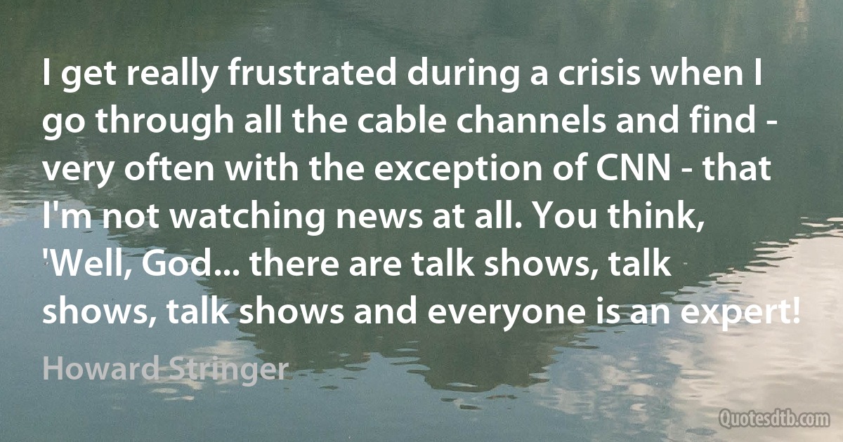 I get really frustrated during a crisis when I go through all the cable channels and find - very often with the exception of CNN - that I'm not watching news at all. You think, 'Well, God... there are talk shows, talk shows, talk shows and everyone is an expert! (Howard Stringer)