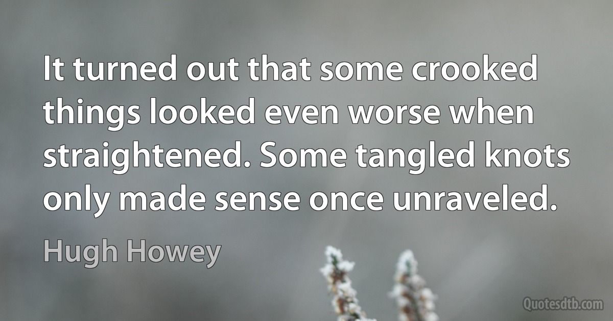 It turned out that some crooked things looked even worse when straightened. Some tangled knots only made sense once unraveled. (Hugh Howey)