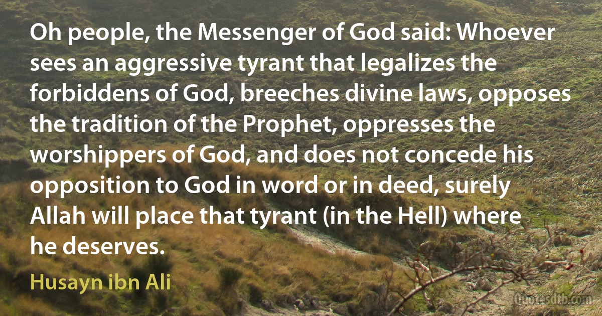 Oh people, the Messenger of God said: Whoever sees an aggressive tyrant that legalizes the forbiddens of God, breeches divine laws, opposes the tradition of the Prophet, oppresses the worshippers of God, and does not concede his opposition to God in word or in deed, surely Allah will place that tyrant (in the Hell) where he deserves. (Husayn ibn Ali)