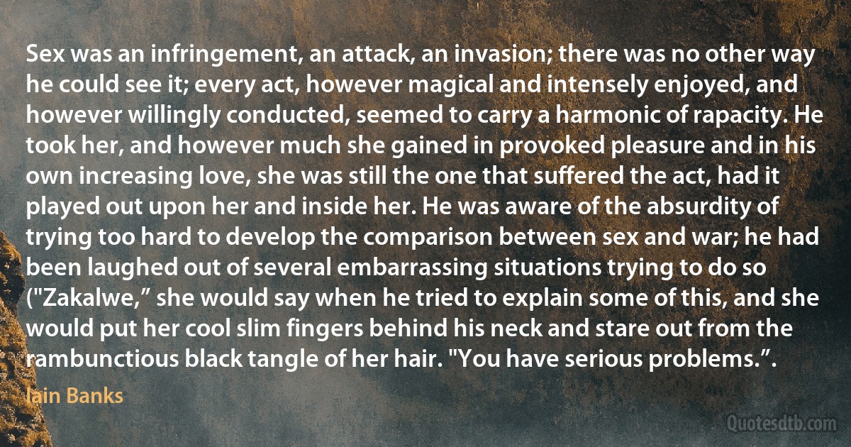 Sex was an infringement, an attack, an invasion; there was no other way he could see it; every act, however magical and intensely enjoyed, and however willingly conducted, seemed to carry a harmonic of rapacity. He took her, and however much she gained in provoked pleasure and in his own increasing love, she was still the one that suffered the act, had it played out upon her and inside her. He was aware of the absurdity of trying too hard to develop the comparison between sex and war; he had been laughed out of several embarrassing situations trying to do so ("Zakalwe,” she would say when he tried to explain some of this, and she would put her cool slim fingers behind his neck and stare out from the rambunctious black tangle of her hair. "You have serious problems.”. (Iain Banks)