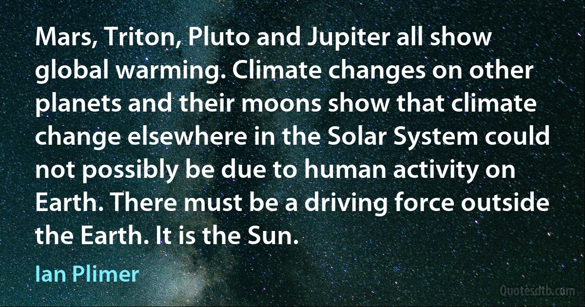 Mars, Triton, Pluto and Jupiter all show global warming. Climate changes on other planets and their moons show that climate change elsewhere in the Solar System could not possibly be due to human activity on Earth. There must be a driving force outside the Earth. It is the Sun. (Ian Plimer)