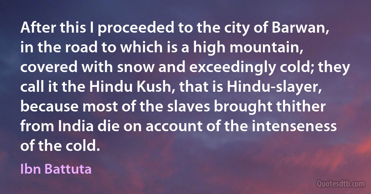 After this I proceeded to the city of Barwan, in the road to which is a high mountain, covered with snow and exceedingly cold; they call it the Hindu Kush, that is Hindu-slayer, because most of the slaves brought thither from India die on account of the intenseness of the cold. (Ibn Battuta)