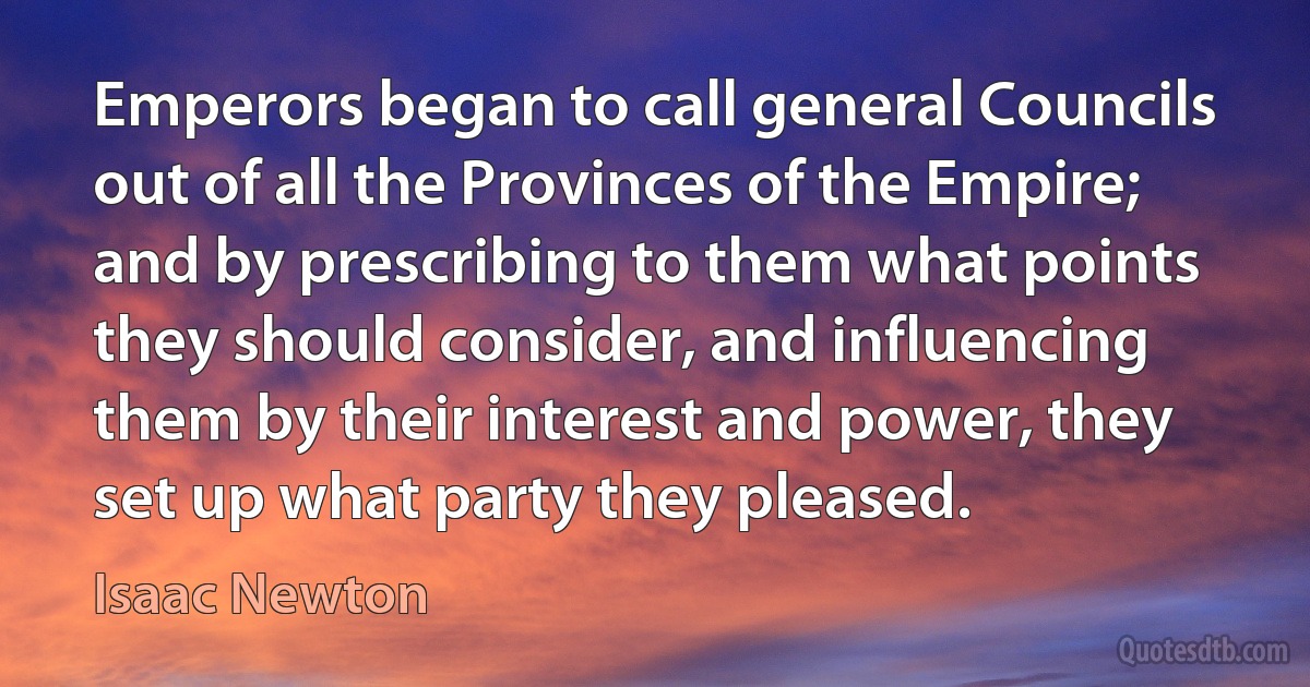 Emperors began to call general Councils out of all the Provinces of the Empire; and by prescribing to them what points they should consider, and influencing them by their interest and power, they set up what party they pleased. (Isaac Newton)