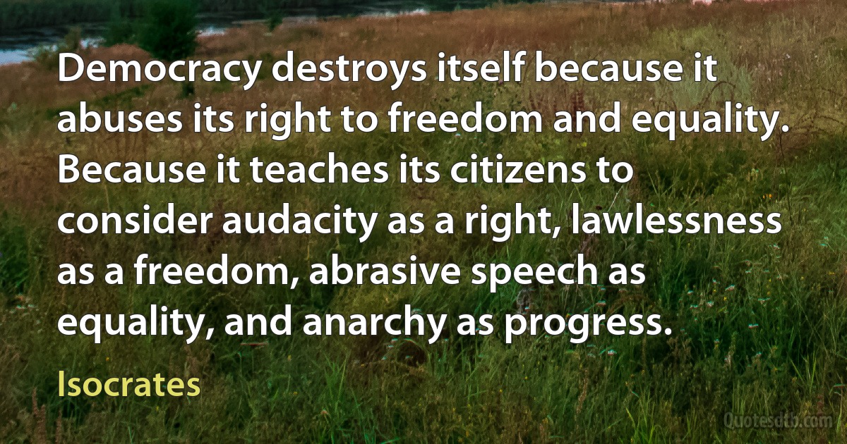 Democracy destroys itself because it abuses its right to freedom and equality. Because it teaches its citizens to consider audacity as a right, lawlessness as a freedom, abrasive speech as equality, and anarchy as progress. (Isocrates)