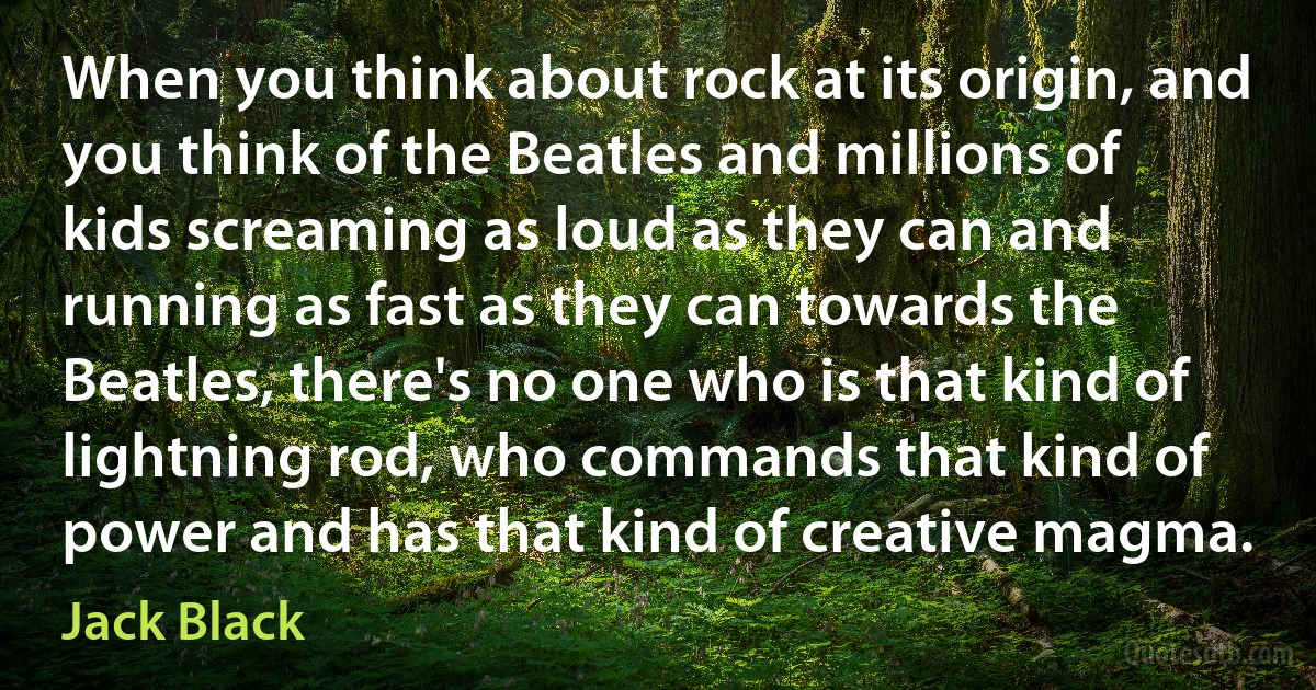 When you think about rock at its origin, and you think of the Beatles and millions of kids screaming as loud as they can and running as fast as they can towards the Beatles, there's no one who is that kind of lightning rod, who commands that kind of power and has that kind of creative magma. (Jack Black)