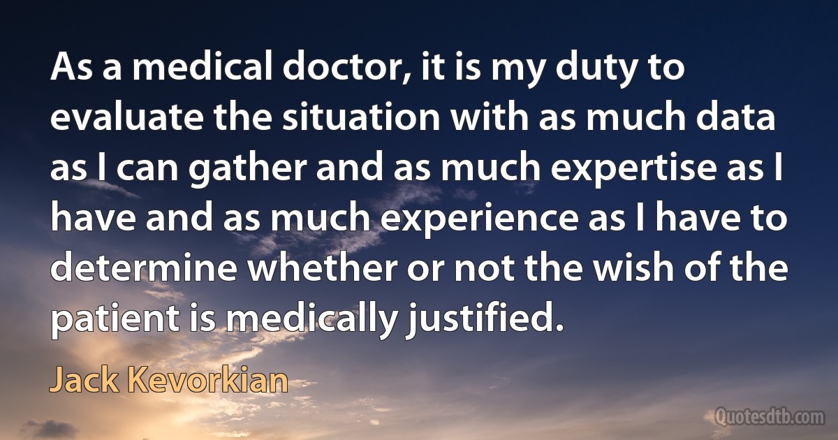 As a medical doctor, it is my duty to evaluate the situation with as much data as I can gather and as much expertise as I have and as much experience as I have to determine whether or not the wish of the patient is medically justified. (Jack Kevorkian)