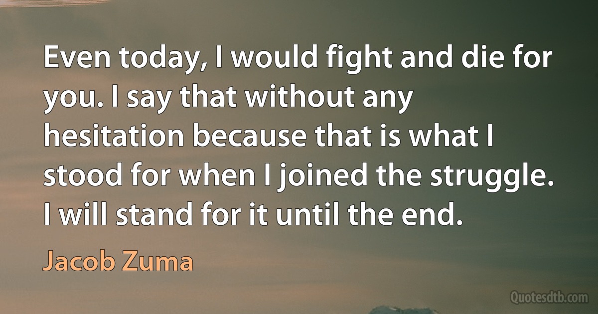 Even today, I would fight and die for you. I say that without any hesitation because that is what I stood for when I joined the struggle. I will stand for it until the end. (Jacob Zuma)