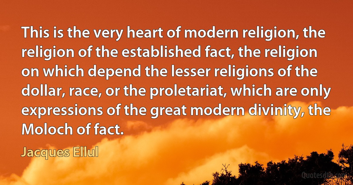 This is the very heart of modern religion, the religion of the established fact, the religion on which depend the lesser religions of the dollar, race, or the proletariat, which are only expressions of the great modern divinity, the Moloch of fact. (Jacques Ellul)