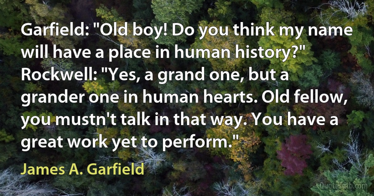 Garfield: "Old boy! Do you think my name will have a place in human history?"
Rockwell: "Yes, a grand one, but a grander one in human hearts. Old fellow, you mustn't talk in that way. You have a great work yet to perform." (James A. Garfield)