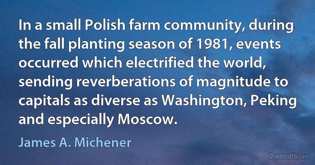 In a small Polish farm community, during the fall planting season of 1981, events occurred which electrified the world, sending reverberations of magnitude to capitals as diverse as Washington, Peking and especially Moscow. (James A. Michener)