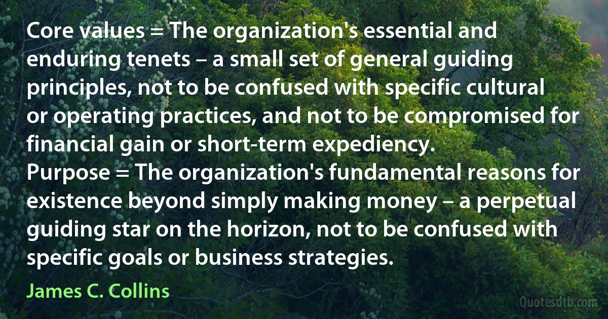 Core values = The organization's essential and enduring tenets – a small set of general guiding principles, not to be confused with specific cultural or operating practices, and not to be compromised for financial gain or short-term expediency.
Purpose = The organization's fundamental reasons for existence beyond simply making money – a perpetual guiding star on the horizon, not to be confused with specific goals or business strategies. (James C. Collins)