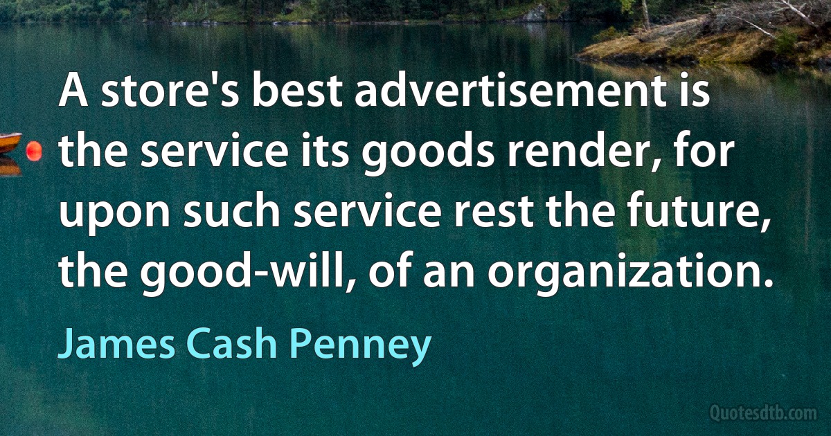 A store's best advertisement is the service its goods render, for upon such service rest the future, the good-will, of an organization. (James Cash Penney)