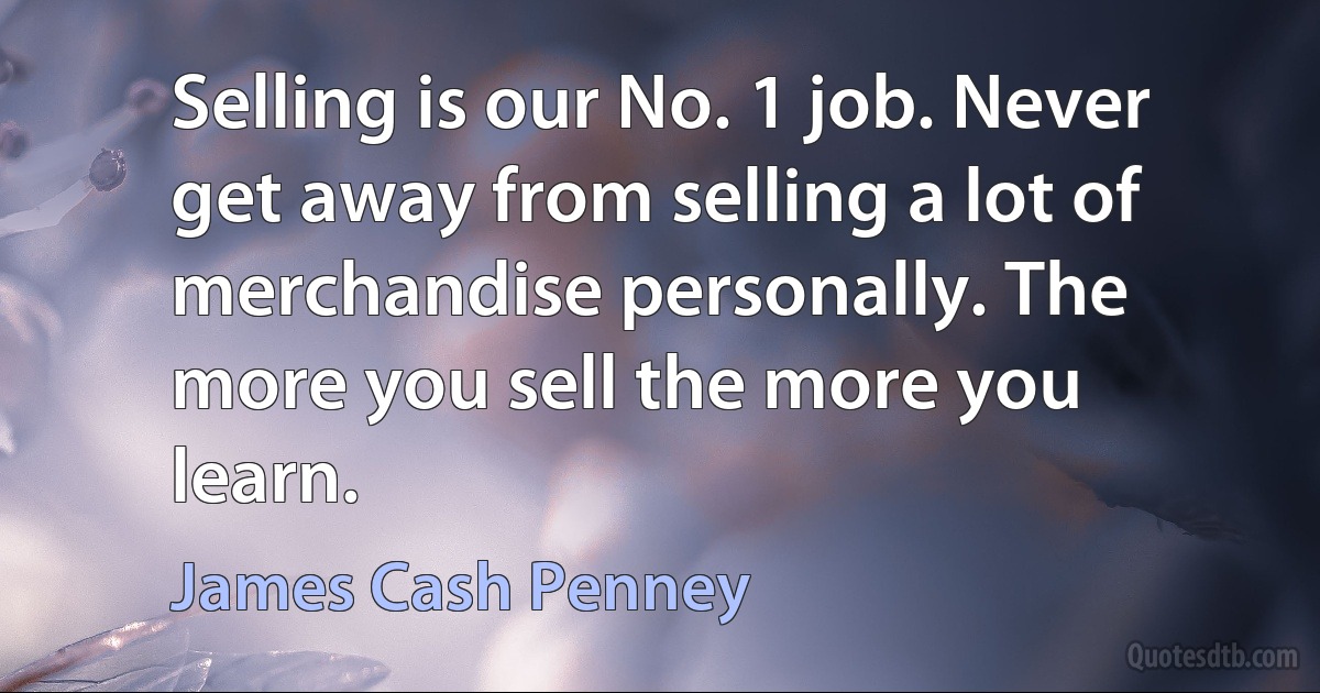 Selling is our No. 1 job. Never get away from selling a lot of merchandise personally. The more you sell the more you learn. (James Cash Penney)