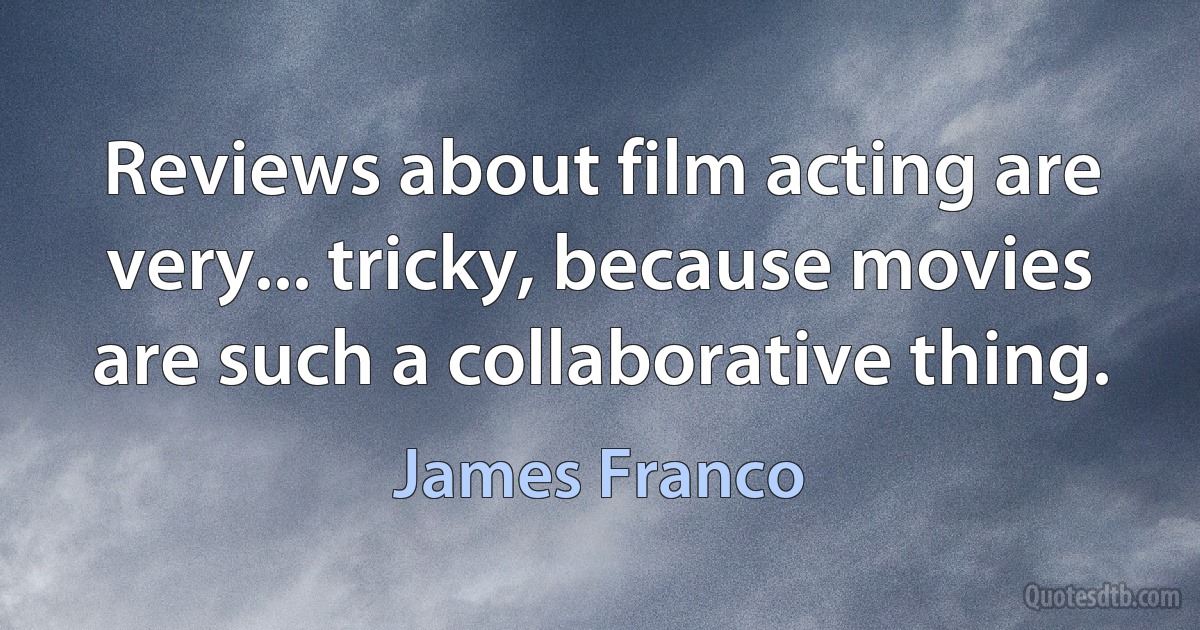 Reviews about film acting are very... tricky, because movies are such a collaborative thing. (James Franco)