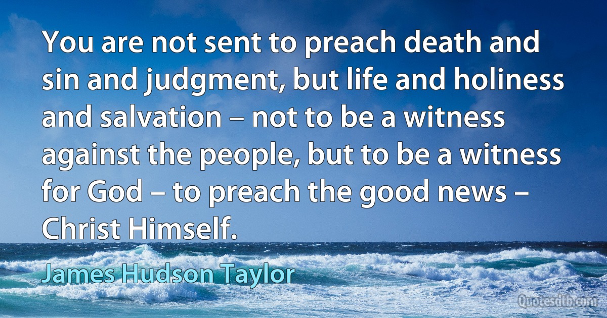 You are not sent to preach death and sin and judgment, but life and holiness and salvation – not to be a witness against the people, but to be a witness for God – to preach the good news – Christ Himself. (James Hudson Taylor)