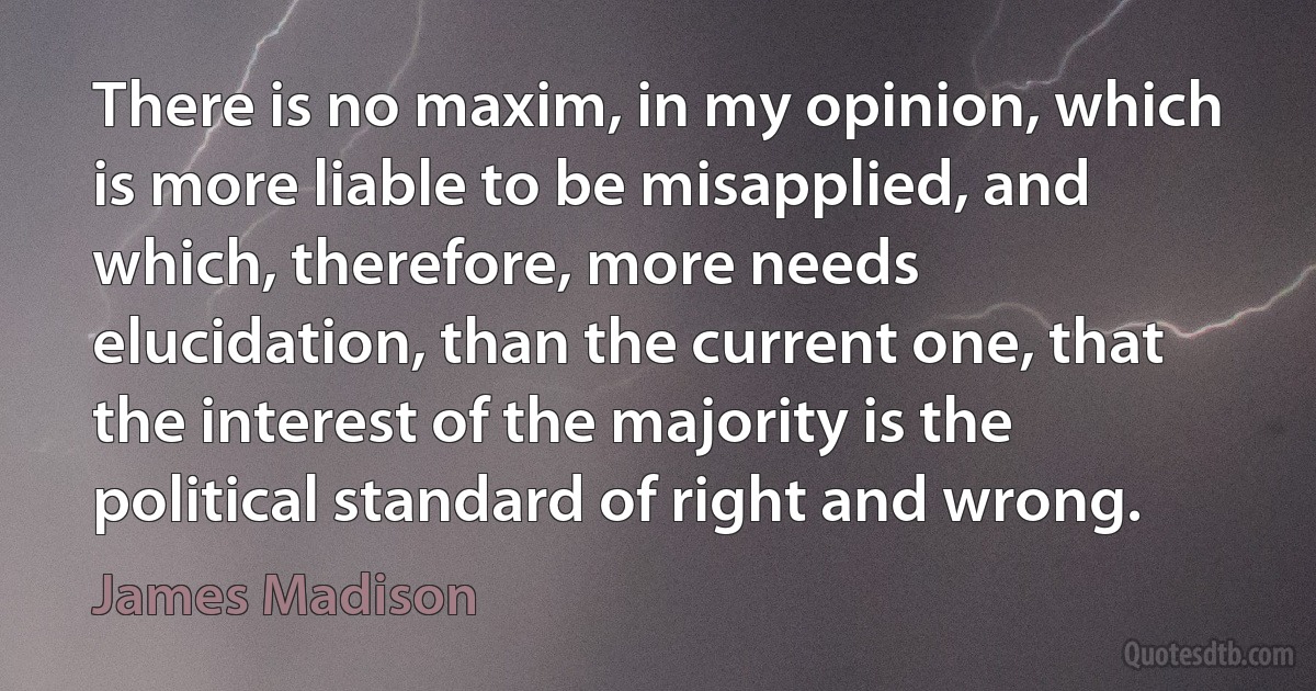 There is no maxim, in my opinion, which is more liable to be misapplied, and which, therefore, more needs elucidation, than the current one, that the interest of the majority is the political standard of right and wrong. (James Madison)