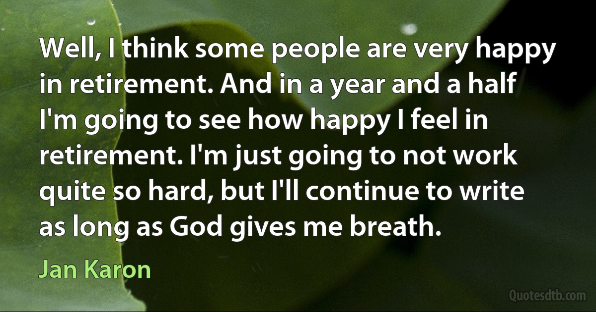 Well, I think some people are very happy in retirement. And in a year and a half I'm going to see how happy I feel in retirement. I'm just going to not work quite so hard, but I'll continue to write as long as God gives me breath. (Jan Karon)