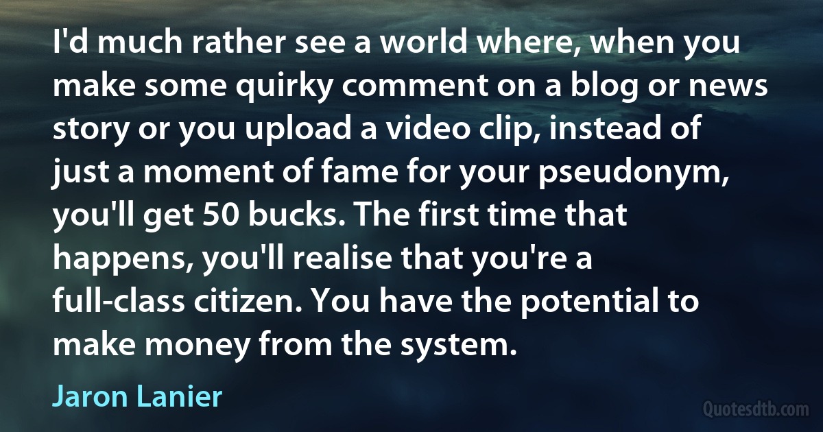 I'd much rather see a world where, when you make some quirky comment on a blog or news story or you upload a video clip, instead of just a moment of fame for your pseudonym, you'll get 50 bucks. The first time that happens, you'll realise that you're a full-class citizen. You have the potential to make money from the system. (Jaron Lanier)