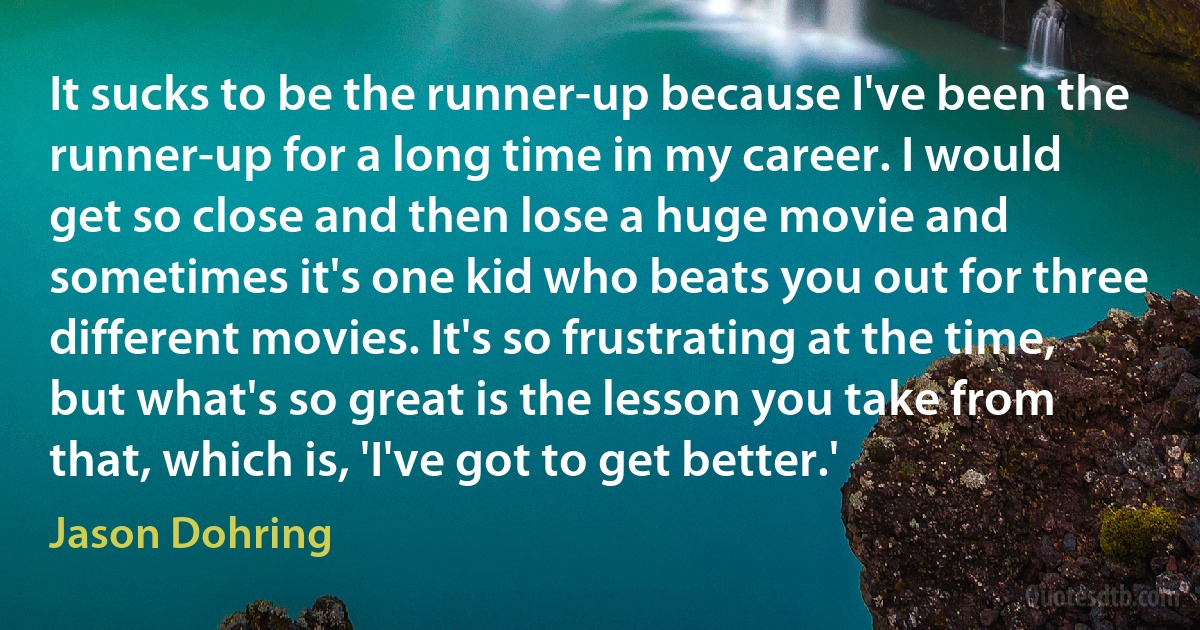 It sucks to be the runner-up because I've been the runner-up for a long time in my career. I would get so close and then lose a huge movie and sometimes it's one kid who beats you out for three different movies. It's so frustrating at the time, but what's so great is the lesson you take from that, which is, 'I've got to get better.' (Jason Dohring)