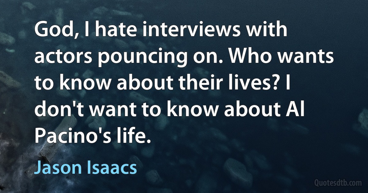 God, I hate interviews with actors pouncing on. Who wants to know about their lives? I don't want to know about Al Pacino's life. (Jason Isaacs)