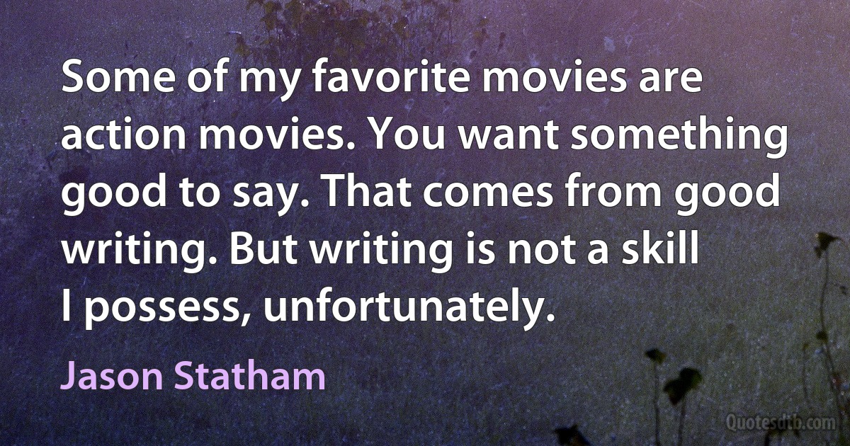 Some of my favorite movies are action movies. You want something good to say. That comes from good writing. But writing is not a skill I possess, unfortunately. (Jason Statham)