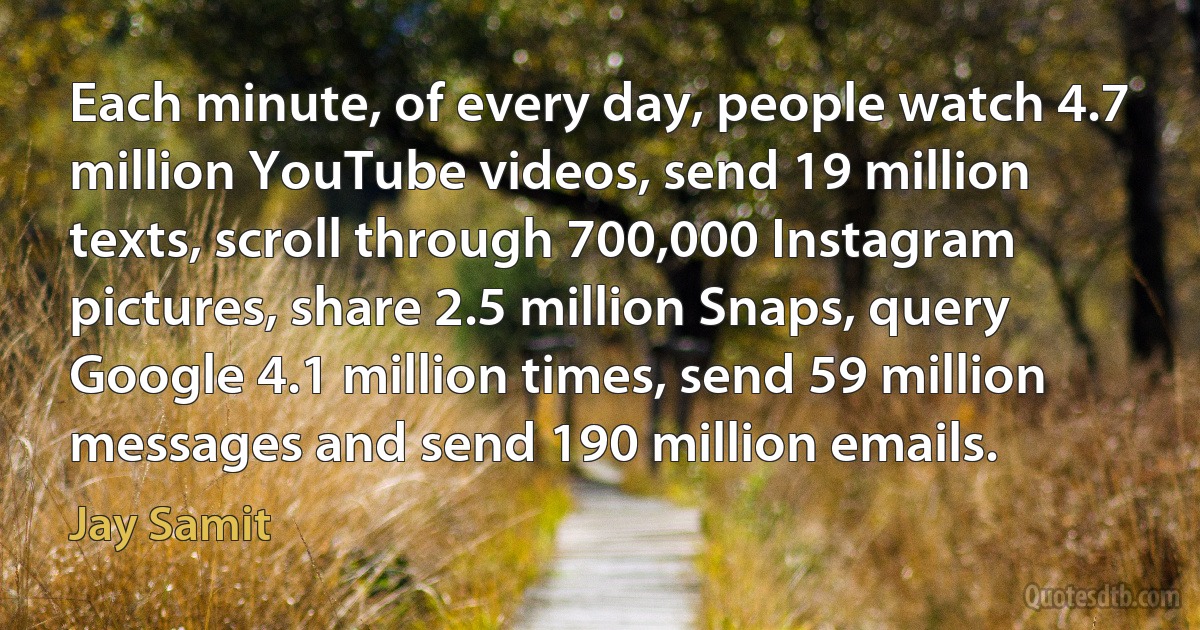 Each minute, of every day, people watch 4.7 million YouTube videos, send 19 million texts, scroll through 700,000 Instagram pictures, share 2.5 million Snaps, query Google 4.1 million times, send 59 million messages and send 190 million emails. (Jay Samit)