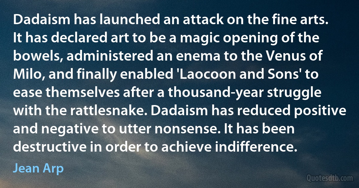 Dadaism has launched an attack on the fine arts. It has declared art to be a magic opening of the bowels, administered an enema to the Venus of Milo, and finally enabled 'Laocoon and Sons' to ease themselves after a thousand-year struggle with the rattlesnake. Dadaism has reduced positive and negative to utter nonsense. It has been destructive in order to achieve indifference. (Jean Arp)