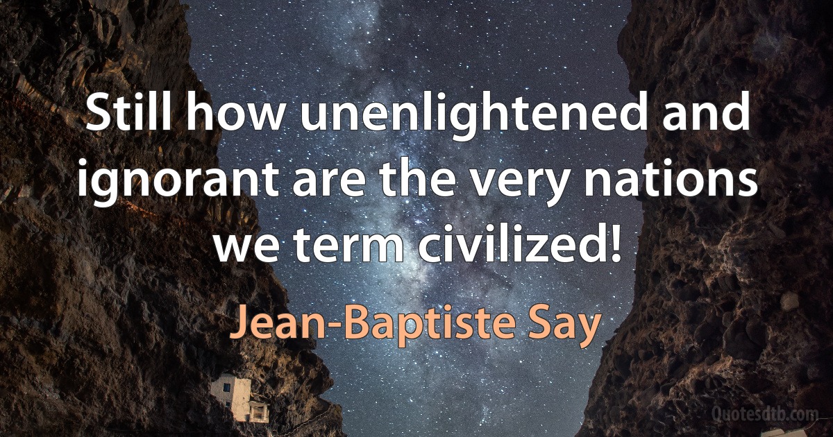 Still how unenlightened and ignorant are the very nations we term civilized! (Jean-Baptiste Say)