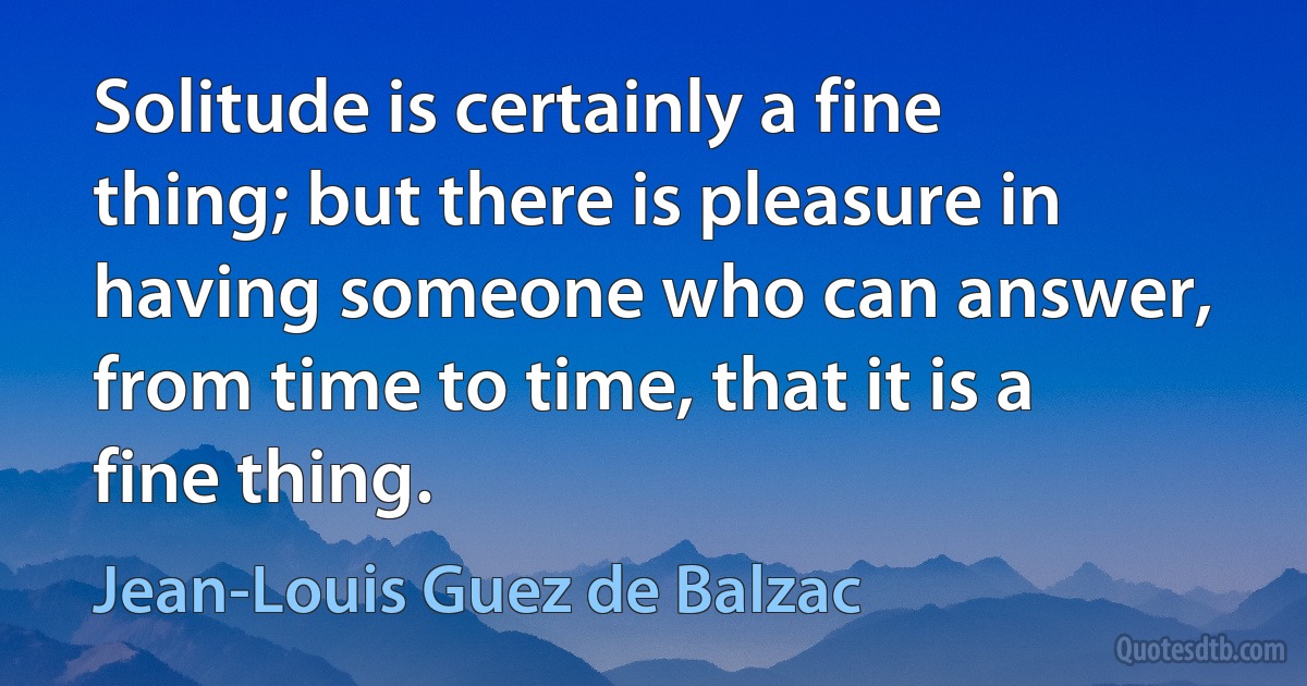 Solitude is certainly a fine thing; but there is pleasure in having someone who can answer, from time to time, that it is a fine thing. (Jean-Louis Guez de Balzac)