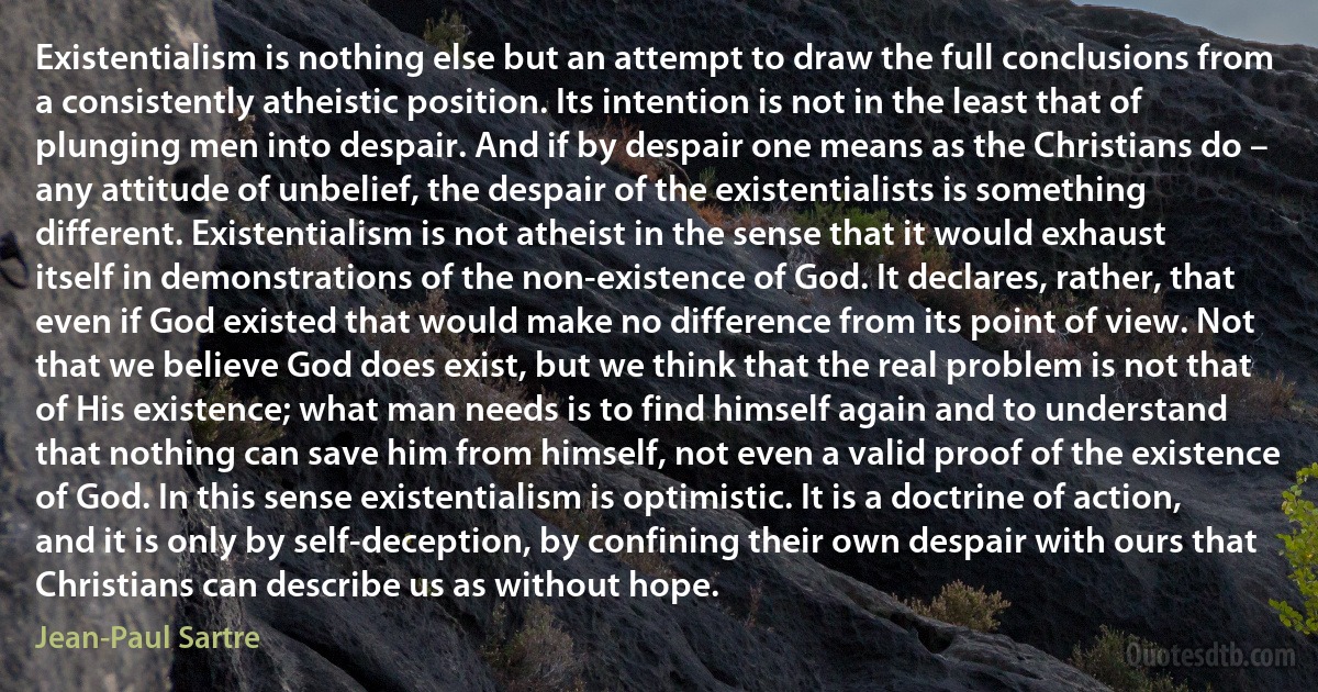 Existentialism is nothing else but an attempt to draw the full conclusions from a consistently atheistic position. Its intention is not in the least that of plunging men into despair. And if by despair one means as the Christians do – any attitude of unbelief, the despair of the existentialists is something different. Existentialism is not atheist in the sense that it would exhaust itself in demonstrations of the non-existence of God. It declares, rather, that even if God existed that would make no difference from its point of view. Not that we believe God does exist, but we think that the real problem is not that of His existence; what man needs is to find himself again and to understand that nothing can save him from himself, not even a valid proof of the existence of God. In this sense existentialism is optimistic. It is a doctrine of action, and it is only by self-deception, by confining their own despair with ours that Christians can describe us as without hope. (Jean-Paul Sartre)