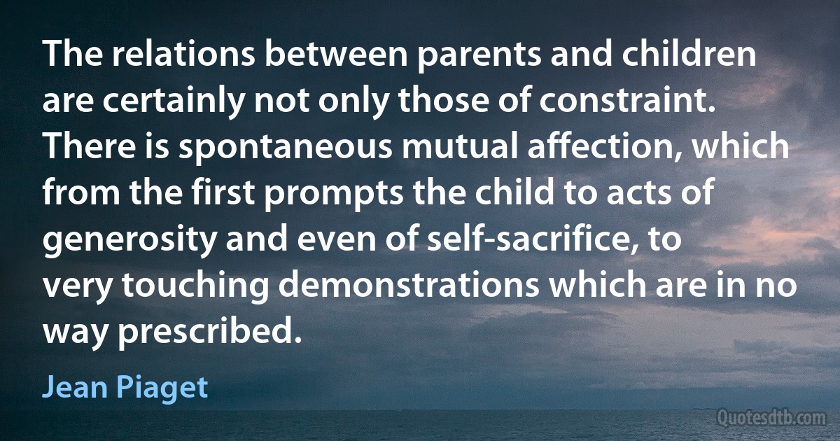 The relations between parents and children are certainly not only those of constraint. There is spontaneous mutual affection, which from the first prompts the child to acts of generosity and even of self-sacrifice, to very touching demonstrations which are in no way prescribed. (Jean Piaget)