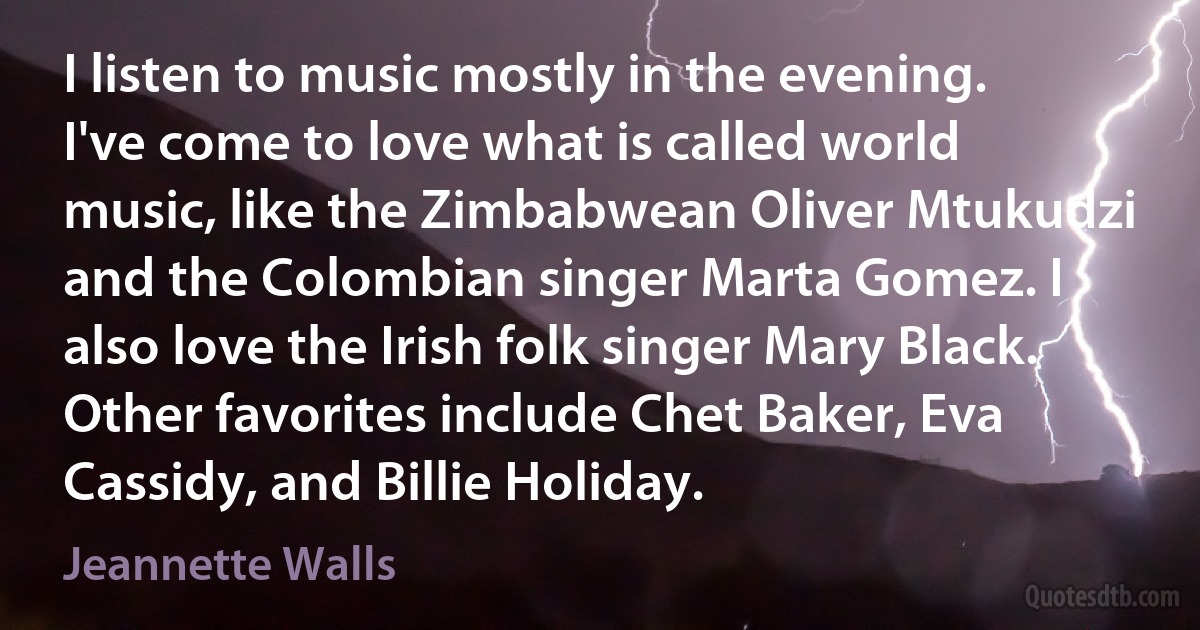 I listen to music mostly in the evening. I've come to love what is called world music, like the Zimbabwean Oliver Mtukudzi and the Colombian singer Marta Gomez. I also love the Irish folk singer Mary Black. Other favorites include Chet Baker, Eva Cassidy, and Billie Holiday. (Jeannette Walls)