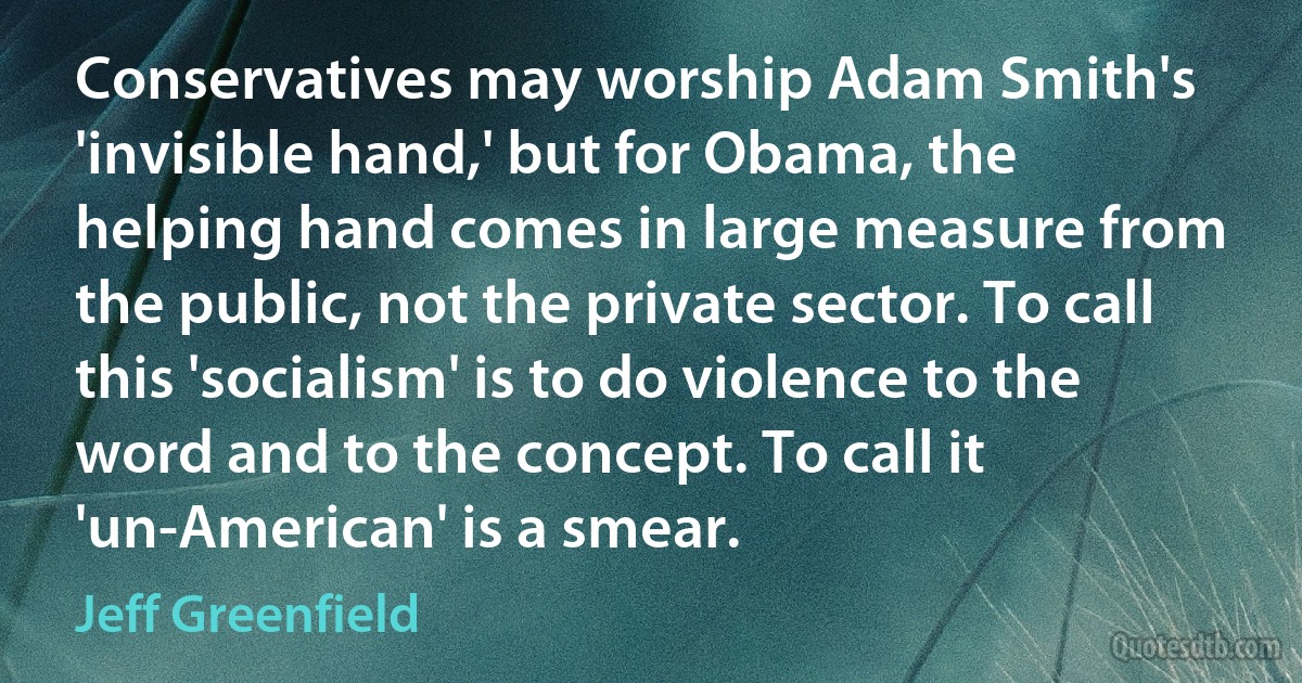 Conservatives may worship Adam Smith's 'invisible hand,' but for Obama, the helping hand comes in large measure from the public, not the private sector. To call this 'socialism' is to do violence to the word and to the concept. To call it 'un-American' is a smear. (Jeff Greenfield)