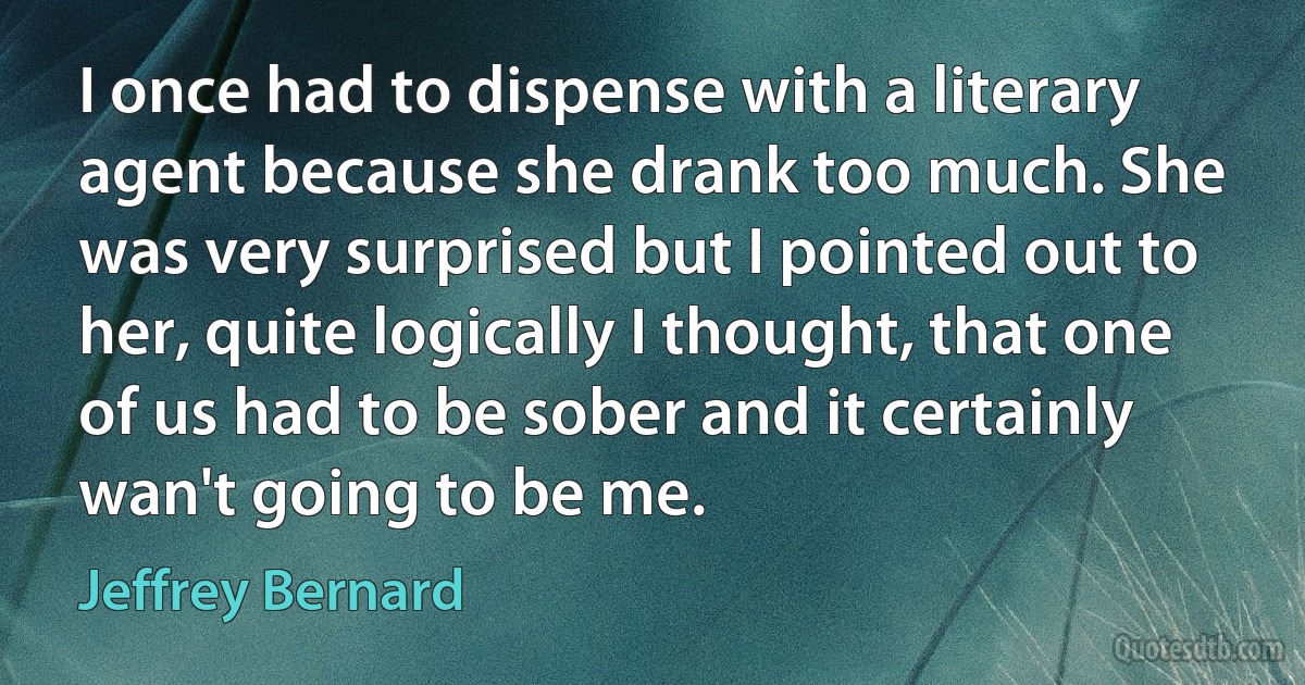 I once had to dispense with a literary agent because she drank too much. She was very surprised but I pointed out to her, quite logically I thought, that one of us had to be sober and it certainly wan't going to be me. (Jeffrey Bernard)