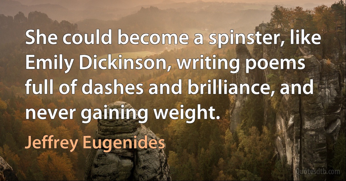 She could become a spinster, like Emily Dickinson, writing poems full of dashes and brilliance, and never gaining weight. (Jeffrey Eugenides)