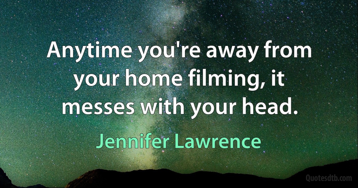 Anytime you're away from your home filming, it messes with your head. (Jennifer Lawrence)