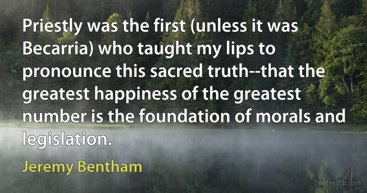 Priestly was the first (unless it was Becarria) who taught my lips to pronounce this sacred truth--that the greatest happiness of the greatest number is the foundation of morals and legislation. (Jeremy Bentham)