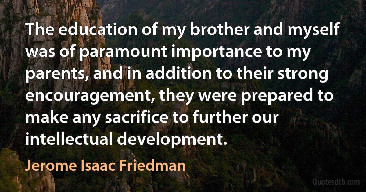 The education of my brother and myself was of paramount importance to my parents, and in addition to their strong encouragement, they were prepared to make any sacrifice to further our intellectual development. (Jerome Isaac Friedman)