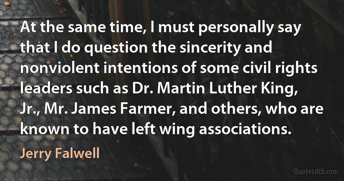 At the same time, I must personally say that I do question the sincerity and nonviolent intentions of some civil rights leaders such as Dr. Martin Luther King, Jr., Mr. James Farmer, and others, who are known to have left wing associations. (Jerry Falwell)