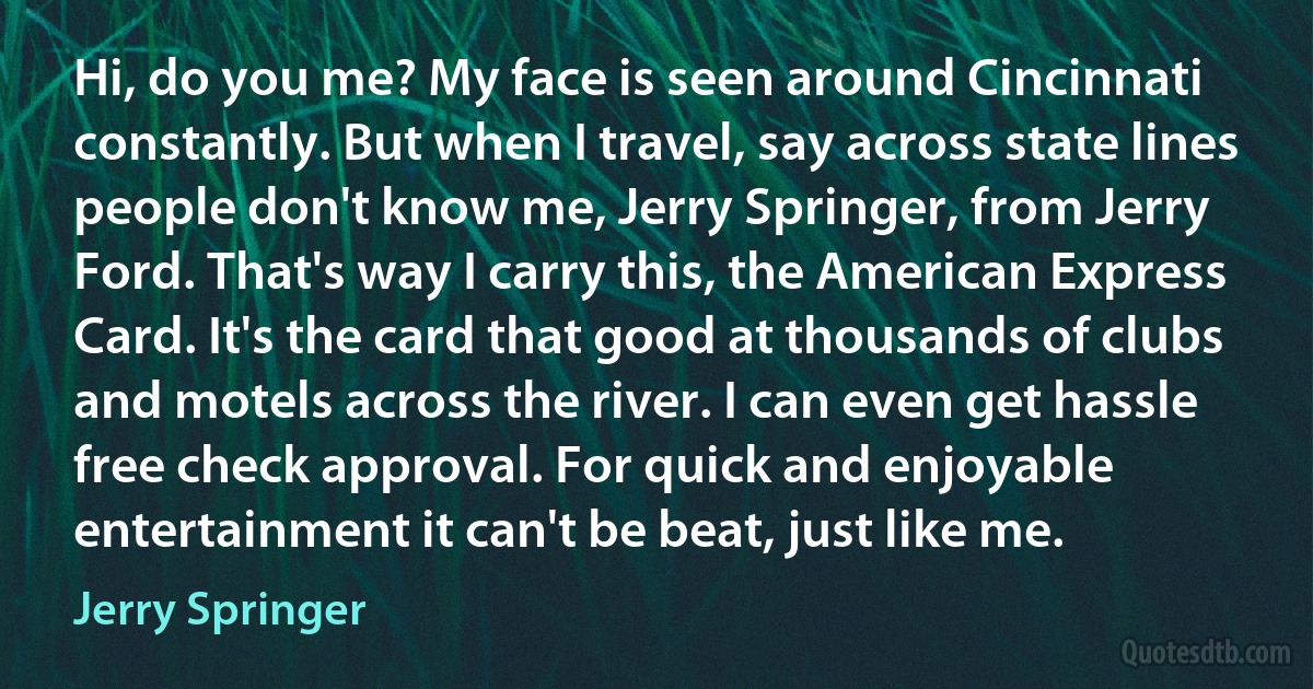 Hi, do you me? My face is seen around Cincinnati constantly. But when I travel, say across state lines people don't know me, Jerry Springer, from Jerry Ford. That's way I carry this, the American Express Card. It's the card that good at thousands of clubs and motels across the river. I can even get hassle free check approval. For quick and enjoyable entertainment it can't be beat, just like me. (Jerry Springer)