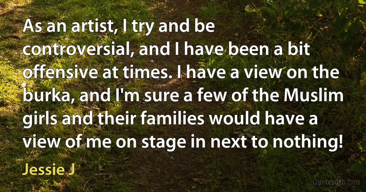 As an artist, I try and be controversial, and I have been a bit offensive at times. I have a view on the burka, and I'm sure a few of the Muslim girls and their families would have a view of me on stage in next to nothing! (Jessie J)