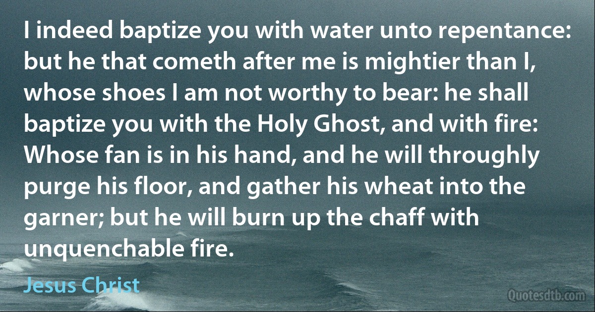 I indeed baptize you with water unto repentance: but he that cometh after me is mightier than I, whose shoes I am not worthy to bear: he shall baptize you with the Holy Ghost, and with fire: Whose fan is in his hand, and he will throughly purge his floor, and gather his wheat into the garner; but he will burn up the chaff with unquenchable fire. (Jesus Christ)