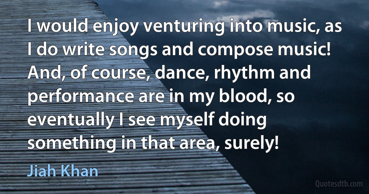 I would enjoy venturing into music, as I do write songs and compose music! And, of course, dance, rhythm and performance are in my blood, so eventually I see myself doing something in that area, surely! (Jiah Khan)