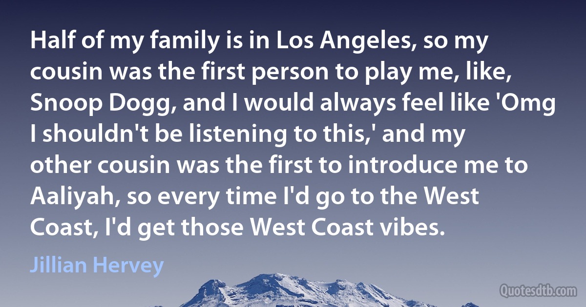 Half of my family is in Los Angeles, so my cousin was the first person to play me, like, Snoop Dogg, and I would always feel like 'Omg I shouldn't be listening to this,' and my other cousin was the first to introduce me to Aaliyah, so every time I'd go to the West Coast, I'd get those West Coast vibes. (Jillian Hervey)